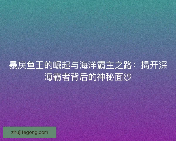 暴戾鱼王的崛起与海洋霸主之路：揭开深海霸者背后的神秘面纱